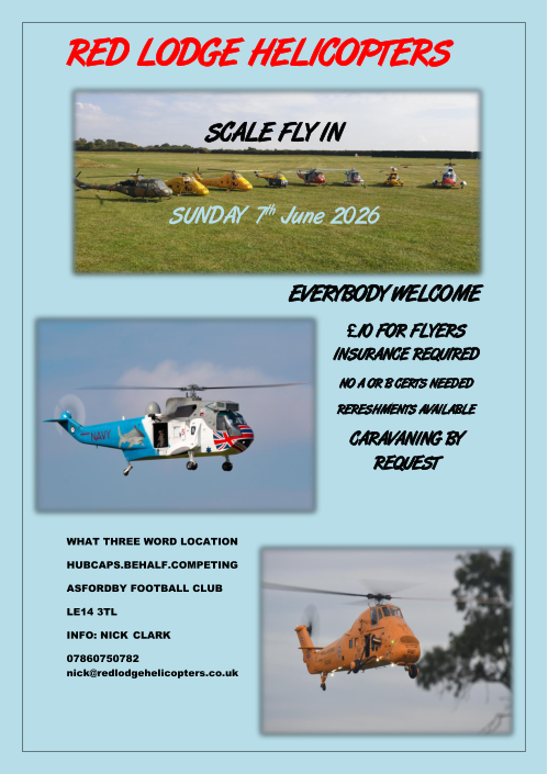 Back to the top    RED LODGE  HELICOPTERS     SCALE FLY I N     SUNDAY    7 th   June 2026                                              EVERYBODY WELCOME    10 FOR FLYERS  INSURANCE   REQUIRED   NO A OR B CERTS  NEEDED   RERESHMENTS AVAILABLE    CARAVANING BY  REQUEST       WHAT THREE WORD LOCATION   HUBCAPS.BEHALF.COMPETING   ASFORDBY FOOTBALL CLUB   LE14 3TL   INFO: NICK   CLARK   07860750782  nick@redlodgehelicopters.co.uk