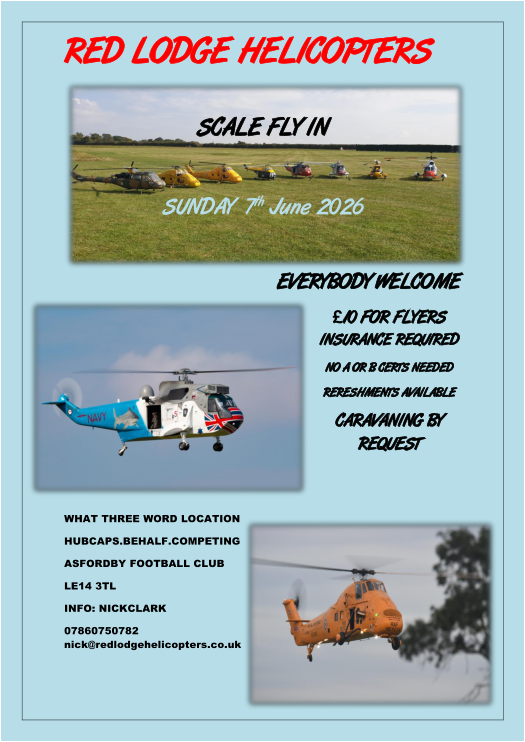 Back to the top    RED LODGE  HELICOPTERS     SCALE FLY I N     SUNDAY    7 th   June 2026                                              EVERYBODY WELCOME   � 10 FOR FLYERS  INSURANCE   REQUIRED   NO A OR B CERTS  NEEDED   RERESHMENTS AVAILABLE    CARAVANING BY  REQUEST       WHAT THREE WORD LOCATION   HUBCAPS.BEHALF.COMPETING   ASFORDBY FOOTBALL CLUB   LE14 3TL   INFO: NICK   CLARK   07860750782  nick@redlodgehelicopters.co.uk