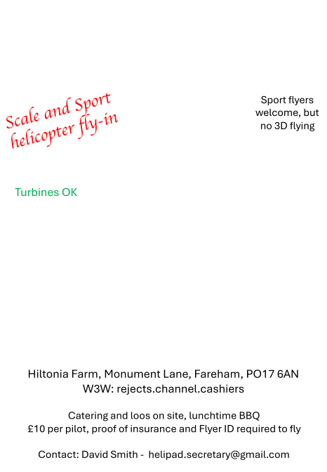 Scale and Sport  helicopter fly - in Hiltonia Farm, Monument Lane, Fareham, PO17 6AN W3W: rejects.channel.cashiers Catering and loos on site, lunchtime BBQ �10 per pilot, proof of insurance and Flyer ID required to fly Contact: David Smith -  helipad.secretary@gmail.com Turbines OK Sport flyers  welcome, but  no 3D flying