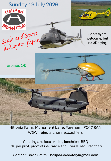 Scale and Sport  helicopter fly - in Hiltonia Farm, Monument Lane, Fareham, PO17 6AN W3W: rejects.channel.cashiers Catering and loos on site, lunchtime BBQ �10 per pilot, proof of insurance and Flyer ID required to fly Contact: David Smith -  helipad.secretary@gmail.com Turbines OK Sport flyers  welcome, but  no 3D flying Sunday 19 July 2026